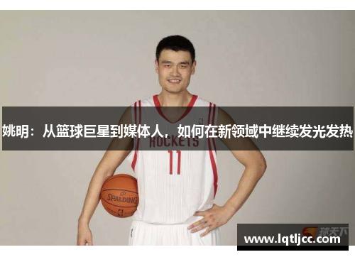 姚明：从篮球巨星到媒体人，如何在新领域中继续发光发热