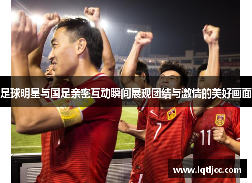 足球明星与国足亲密互动瞬间展现团结与激情的美好画面