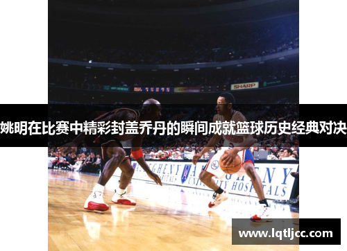 姚明在比赛中精彩封盖乔丹的瞬间成就篮球历史经典对决